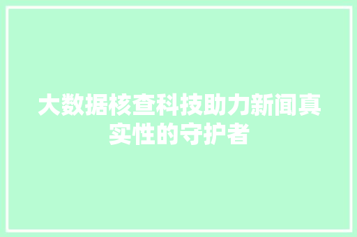 大数据核查科技助力新闻真实性的守护者  第1张