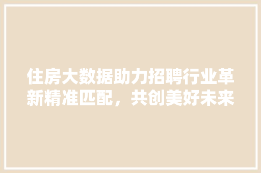 住房大数据助力招聘行业革新精准匹配，共创美好未来  第1张