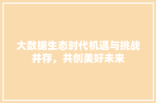 大数据生态时代机遇与挑战并存，共创美好未来  第1张