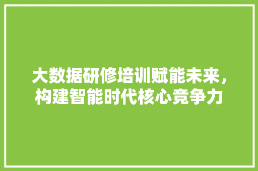 大数据研修培训赋能未来，构建智能时代核心竞争力  第1张