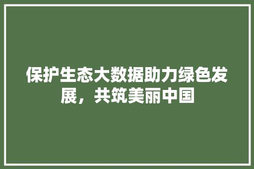保护生态大数据助力绿色发展，共筑美丽中国
