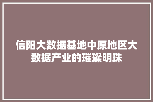 信阳大数据基地中原地区大数据产业的璀璨明珠