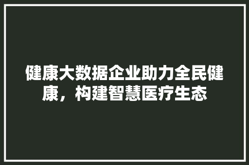 健康大数据企业助力全民健康，构建智慧医疗生态  第1张