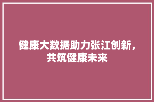 健康大数据助力张江创新，共筑健康未来