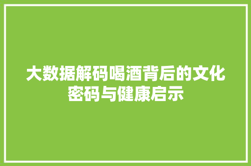 大数据解码喝酒背后的文化密码与健康启示