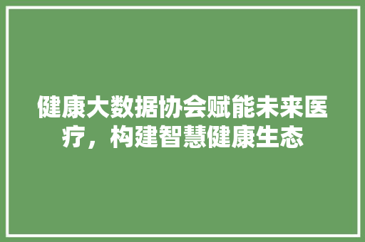 健康大数据协会赋能未来医疗，构建智慧健康生态  第1张