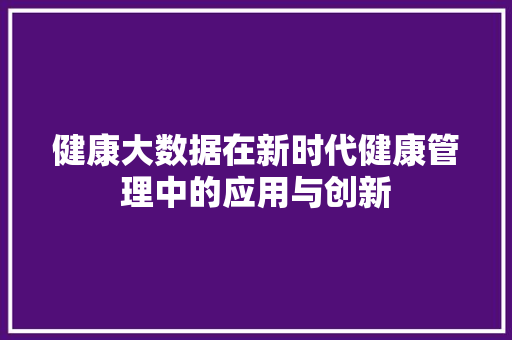 健康大数据在新时代健康管理中的应用与创新  第1张