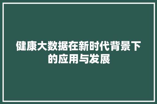 健康大数据在新时代背景下的应用与发展
