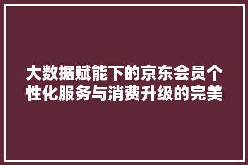 大数据赋能下的京东会员个性化服务与消费升级的完美融合