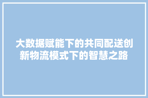 大数据赋能下的共同配送创新物流模式下的智慧之路