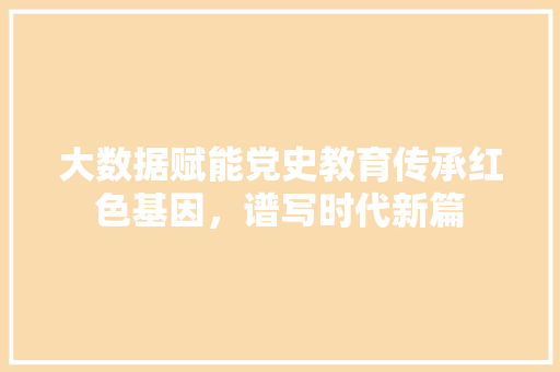 大数据赋能党史教育传承红色基因，谱写时代新篇