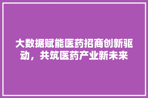大数据赋能医药招商创新驱动，共筑医药产业新未来