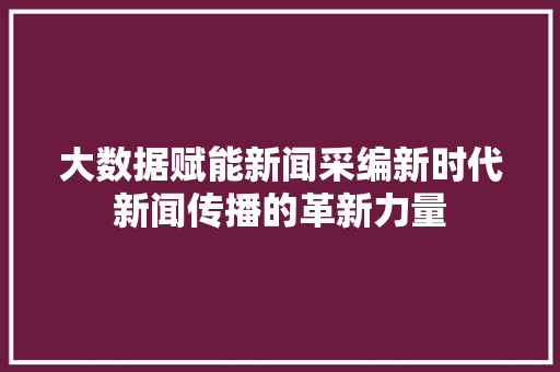 大数据赋能新闻采编新时代新闻传播的革新力量