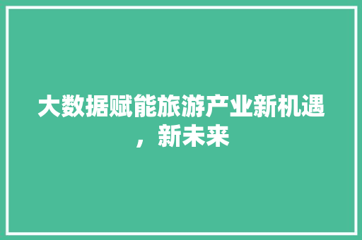 大数据赋能旅游产业新机遇，新未来