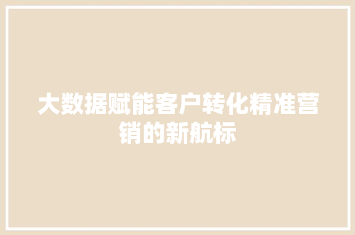大数据赋能客户转化精准营销的新航标  第1张