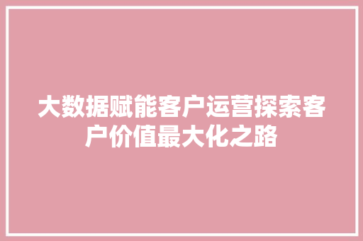 大数据赋能客户运营探索客户价值最大化之路  第1张