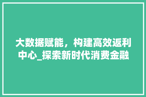 大数据赋能，构建高效返利中心_探索新时代消费金融新生态