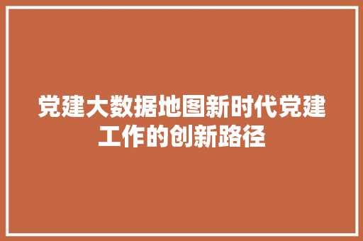 党建大数据地图新时代党建工作的创新路径