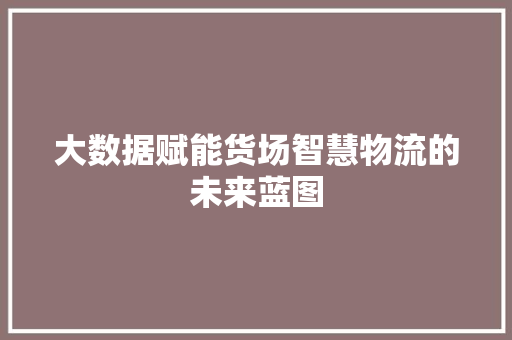 大数据赋能货场智慧物流的未来蓝图