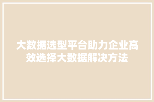 大数据选型平台助力企业高效选择大数据解决方法
