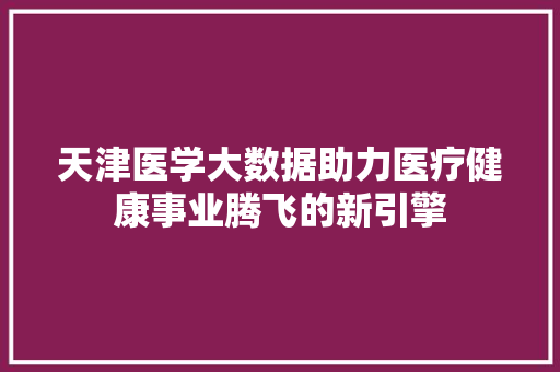 天津医学大数据助力医疗健康事业腾飞的新引擎