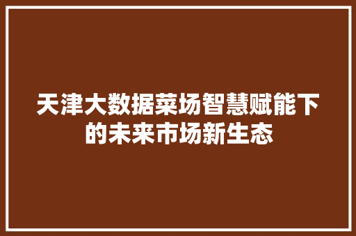 天津大数据菜场智慧赋能下的未来市场新生态