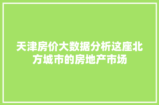 天津房价大数据分析这座北方城市的房地产市场  第1张