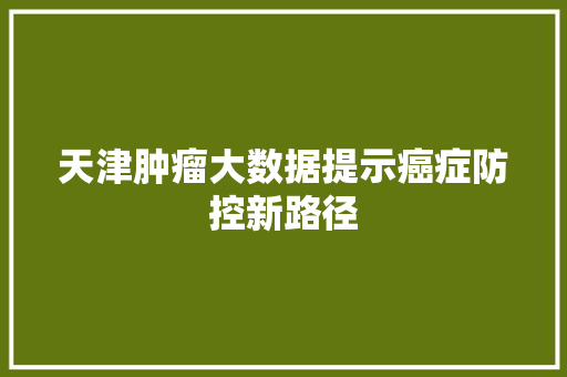 天津肿瘤大数据提示癌症防控新路径  第1张