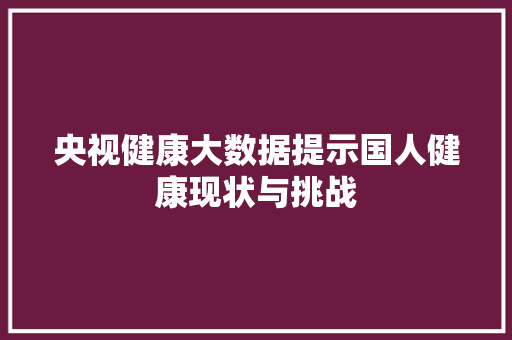 央视健康大数据提示国人健康现状与挑战  第1张