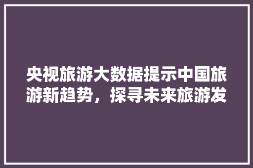 央视旅游大数据提示中国旅游新趋势，探寻未来旅游发展新方向  第1张