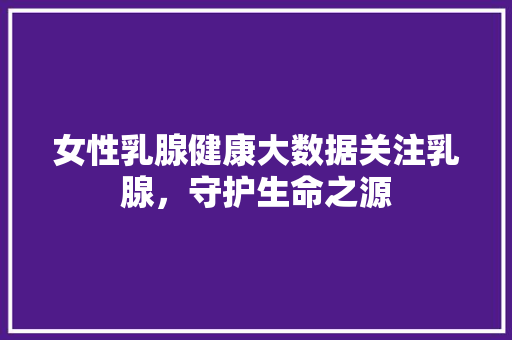 女性乳腺健康大数据关注乳腺，守护生命之源