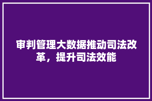 审判管理大数据推动司法改革，提升司法效能
