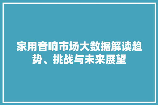 家用音响市场大数据解读趋势、挑战与未来展望  第1张