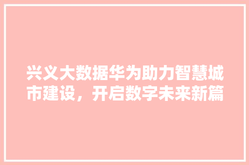 兴义大数据华为助力智慧城市建设，开启数字未来新篇章