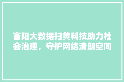 富阳大数据扫黄科技助力社会治理，守护网络清朗空间