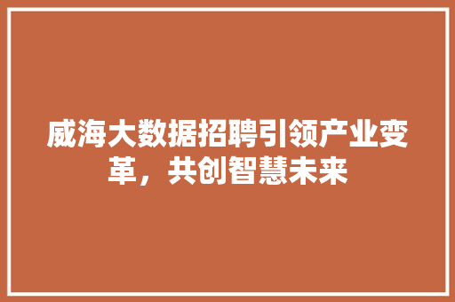 威海大数据招聘引领产业变革，共创智慧未来