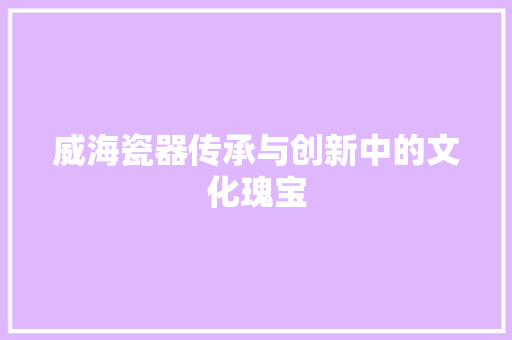 威海瓷器传承与创新中的文化瑰宝