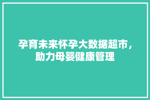 孕育未来怀孕大数据超市，助力母婴健康管理