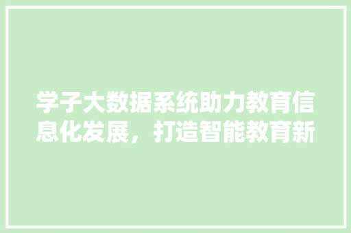 学子大数据系统助力教育信息化发展，打造智能教育新生态