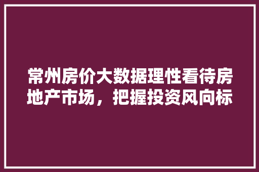 常州房价大数据理性看待房地产市场，把握投资风向标  第1张