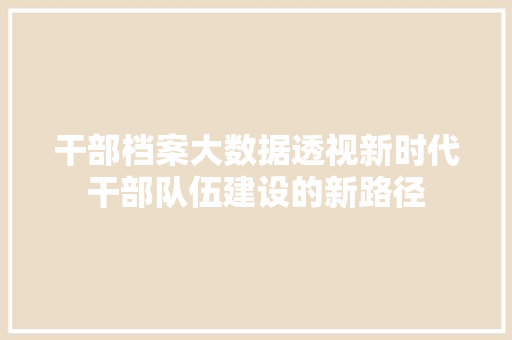 干部档案大数据透视新时代干部队伍建设的新路径