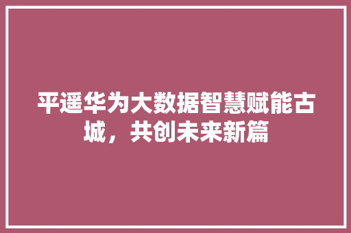 平遥华为大数据智慧赋能古城，共创未来新篇