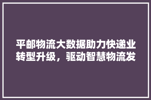 平邮物流大数据助力快递业转型升级，驱动智慧物流发展  第1张