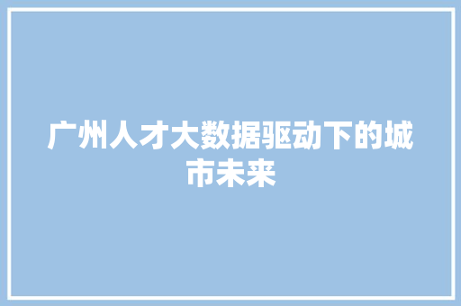 广州人才大数据驱动下的城市未来  第1张