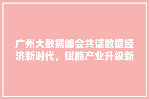 广州大数据峰会共话数据经济新时代，赋能产业升级新引擎