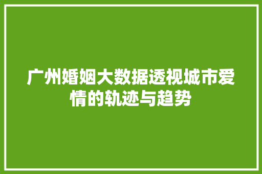 广州婚姻大数据透视城市爱情的轨迹与趋势  第1张