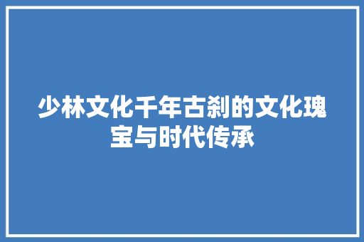 少林文化千年古刹的文化瑰宝与时代传承
