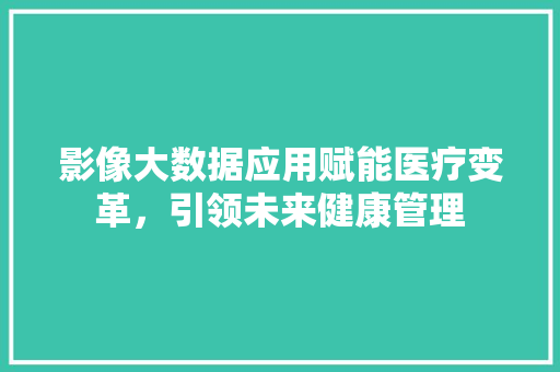 影像大数据应用赋能医疗变革，引领未来健康管理