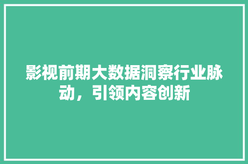 影视前期大数据洞察行业脉动，引领内容创新  第1张