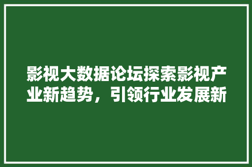 影视大数据论坛探索影视产业新趋势，引领行业发展新篇章  第1张